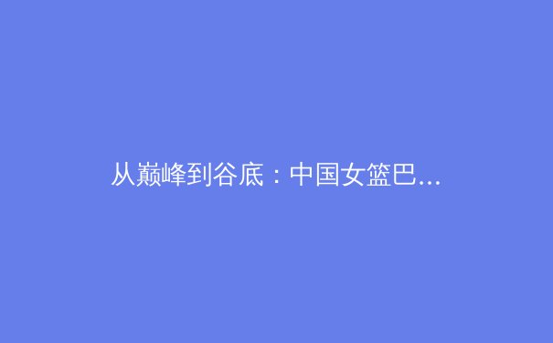 从巅峰到谷底：中国女篮巴黎奥运折戟背后的战术困境与未来重建 - 3