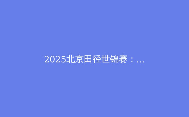 2025北京田径世锦赛：中国田径能否主场再创奇迹？ - 3
