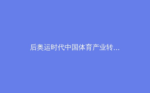 后奥运时代中国体育产业转型：从金牌战略到全民健身的深刻变革