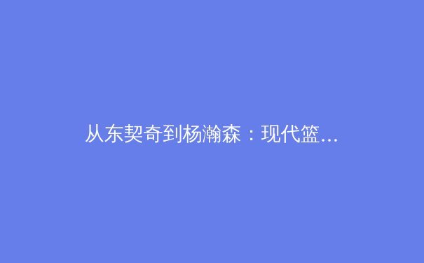 从东契奇到杨瀚森：现代篮球组织核心的战术演化与技术解析