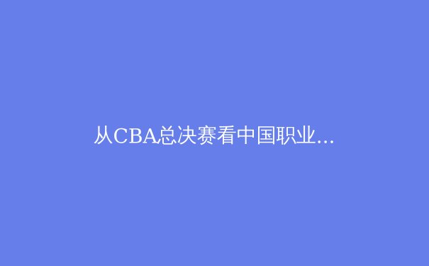 从CBA总决赛看中国职业体育的商业化困局与破冰之路 - 2