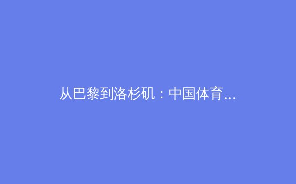从巴黎到洛杉矶：中国体育军团如何构建可持续竞技生态 - 3