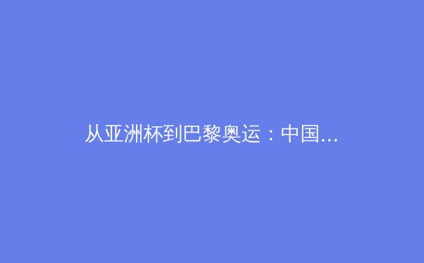 从亚洲杯到巴黎奥运：中国三大球职业化改革的阵痛与曙光